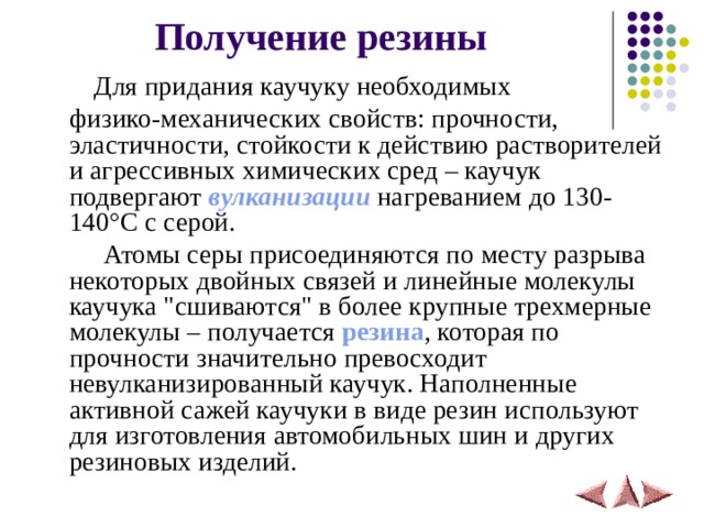 Получение резины  Для придания каучуку необходимых  физико-механических свойств: прочности, эластичности, стойкости к действию растворителей и агрессивных химических сред – каучук подвергают вулканизации нагреванием до 130-140 ° С с серой.    Атомы серы присоединяются по месту разрыва некоторых двойных связей и линейные молекулы каучука 