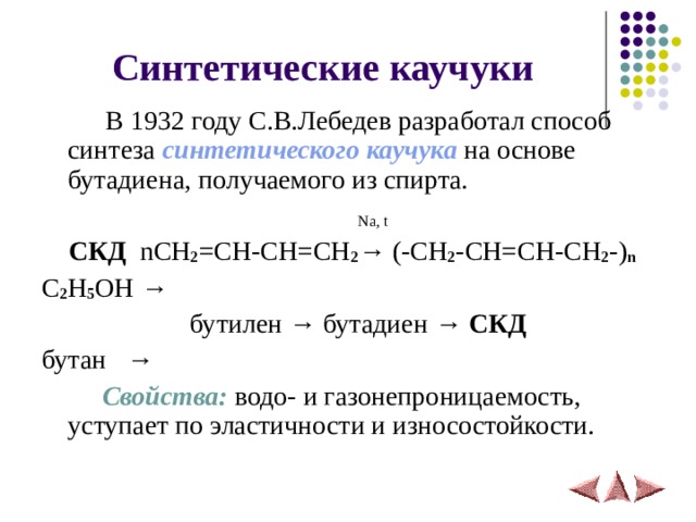 Синтетические каучуки  В 1932 году С.В.Лебедев разработал способ синтеза синтетического каучука на основе бутадиена, получаемого из спирта.    Na, t   СКД  nCH 2 =CH-CH=CH 2 → (-CH 2 -CH=CH-CH 2 -) n C 2 H 5 OH →   бутилен → бутадиен → СКД  бутан →   Свойства: водо- и газонепроницаемость, уступает по эластичности и износостойкости. 