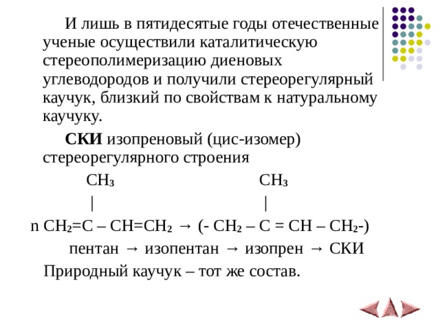  И лишь в пятидесятые годы отечественные ученые осуществили каталитическую стереополимеризацию диеновых углеводородов и получили стереорегулярный каучук, близкий по свойствам к натуральному каучуку.  СКИ изопреновый (цис-изомер) стереорегулярного строения  CH 3 CH 3  |  |  n CH 2 =C – CH=CH 2  → (- CH 2 – C = CH – CH 2 -)  пентан → изопентан → изопрен → СКИ  Природный каучук – тот же состав.  