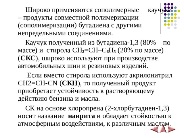  Широко применяются сополимерные каучуки – продукты совместной полимеризации (сополимеризации) бутадиена с другими непредельными соединениями.  Каучук полученный из бутадиена-1,3 (80% по массе) и стирола CH 2 =CH–C 6 H 5  (20% по массе) ( СКС ), широко используют при производстве автомобильных шин и резиновых изделий.  Если вместо стирола используют акрилонитрил CH2=CH-CN ( СКН ), то полученный продукт приобретает устойчивость к растворяющему действию бензина и масла.  СК на основе хлоропрена (2-хлорбутадиен-1,3) носит название наирита и обладает стойкостью к атмосферным воздействиям, к различным маслам. 