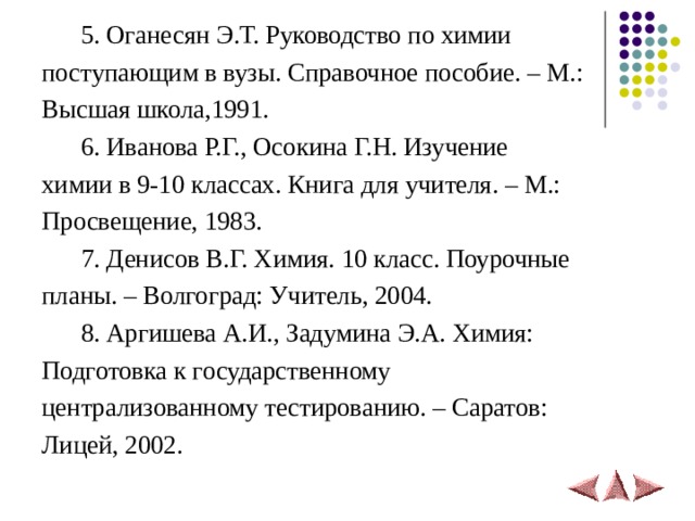  5. Оганесян Э.Т. Руководство по химии поступающим в вузы. Справочное пособие. – М.: Высшая школа,1991.  6. Иванова Р.Г., Осокина Г.Н. Изучение химии в 9-10 классах. Книга для учителя. – М.: Просвещение, 1983.  7. Денисов В.Г. Химия. 10 класс. Поурочные планы. – Волгоград: Учитель, 2004.  8. Аргишева А.И., Задумина Э.А. Химия: Подготовка к государственному централизованному тестированию. – Саратов: Лицей, 2002. 