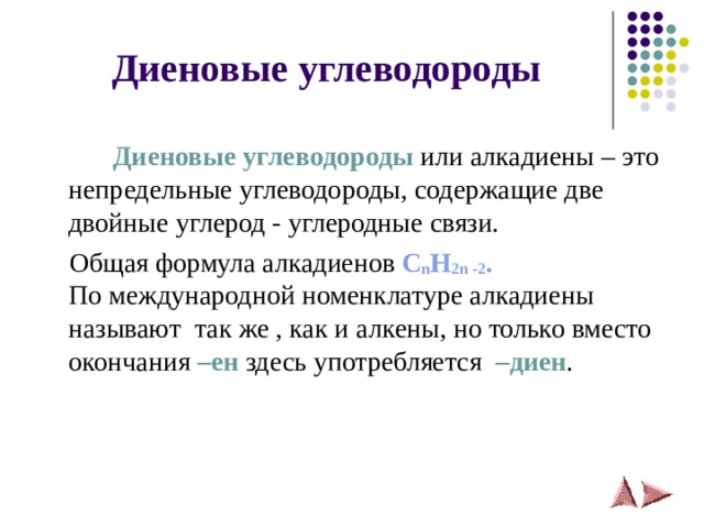 Диеновые углеводороды    Диеновые углеводороды или алкадиены – это непредельные углеводороды, содержащие две двойные углерод - углеродные связи.  Общая формула алкадиенов C n H 2 n -2 .  По международной номенклатуре алкадиены называют так же , как и алкены, но только вместо окончания –ен здесь употребляется  –диен . 