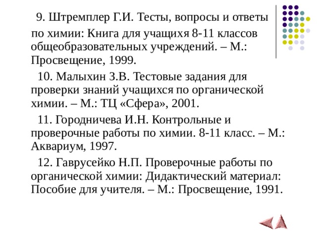  9. Штремплер Г.И. Тесты, вопросы и ответы  по химии: Книга для учащихя 8-11 классов общеобразовательных учреждений. – М.: Просвещение, 1999.  10. Малыхин З.В. Тестовые задания для проверки знаний учащихся по органической химии. – М.: ТЦ «Сфера», 2001.  11. Городничева И.Н. Контрольные и проверочные работы по химии. 8-11 класс. – М.: Аквариум, 1997.  12. Гаврусейко Н.П. Проверочные работы по органической химии: Дидактический материал: Пособие для учителя. – М.: Просвещение, 1991.  