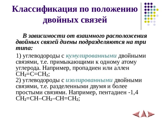 Классификация по положению двойных связей  В зависимости от взаимного расположения двойных связей диены подразделяются на три типа:  1) углеводороды с кумулированными двойными связями, т.е. примыкающими к одному атому углерода. Например, пропадиен или аллен CH 2 = C = CH 2 ;  2) углеводороды с изолированными двойными связями, т.е. разделенными двумя и более простыми связями. Например, пентадиен -1,4 CH 2 = CH – CH 2 – CH = CH 2 ;   