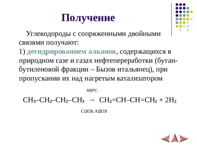 Получение   Углеводороды с сопряженными двойными связями получают:  1)  дегидрированием алканов , содержащихся в природном газе и газах нефтепереработки  (бутан-бутиленовой фракции – Бызов итальянец), при пропускании их над нагретым катализатором    600 º С   CH 3 – CH 2 – CH 2 – CH 3    →   CH 2 = CH – CH = CH 2 + 2 H 2    Cr 2 O 3 , Al 2 O 3  