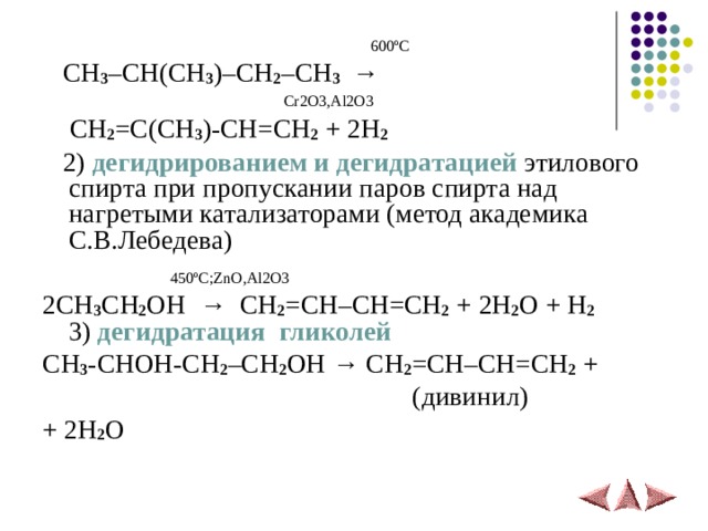  600 º С  CH 3 –CH(CH 3 )–CH 2 –CH 3 →  Cr2O3,Al2O3  CH 2 =C(CH 3 )-CH=CH 2 + 2H 2   2)  дегидрированием и дегидратацией этилового спирта при пропускании паров спирта над нагретыми катализаторами (метод академика С.В.Лебедева)  450 º С; ZnO , Al 2 O 3 2 CH 3 CH 2 OH   →   CH 2 = CH – CH = CH 2  + 2 H 2 O + H 2  3) дегидратация гликолей CH 3 -CHOH-CH 2 –CH 2 OH → CH 2 =CH–CH=CH 2 +  ( дивинил ) + 2H 2 O 