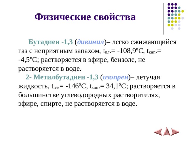  Физические свойства   Бутадиен -1,3 ( дивинил )– легко сжижающийся газ с неприятным запахом, t пл .= -108,9 º C , t кип .= -4,5 º C ; растворяется в эфире, бензоле, не растворяется в воде.   2- Метилбутадиен -1,3 ( изопрен )– летучая жидкость, t пл .= -146 º C , t кип .= 34, 1 º C ; растворяется в большинстве углеводородных растворителях, эфире, спирте, не растворяется в воде.   