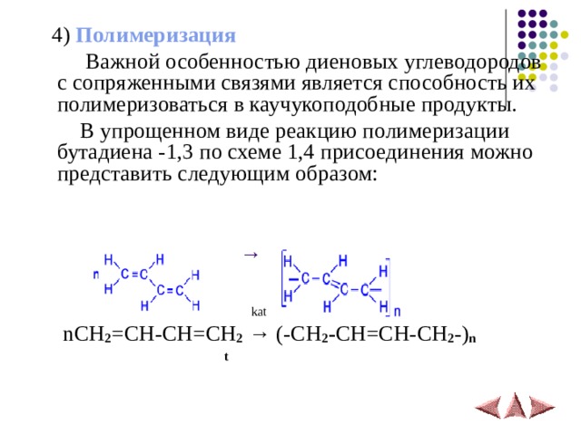  4 ) Полимеризация   Важной особенностью диеновых углеводородов с сопряженными связями является способность их полимеризоваться в каучукоподобные продукты.  В упрощенном виде реакцию полимеризации бутадиена -1,3 по схеме 1,4 присоединения можно представить следующим образом:   →    kat  nCH 2 =CH-CH=CH 2  → (- CH 2 - CH=CH-CH 2 -) n  t 