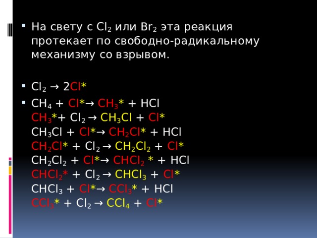 На свету с Cl 2 или Br 2 эта реакция протекает по свободно-радикальному механизму со взрывом. Cl 2 → 2 Cl * СН 4 + Cl * → СН 3 * + НCl  СН 3 * + Cl 2 → СН 3 Cl + Cl *  СН 3 Cl + Cl * → СН 2 Cl * + НCl  СН 2 Cl * + Cl 2 → СН 2 Cl 2  + Cl *  СН 2 Cl 2 + Cl * → СНCl 2  * + НCl  СНCl 2 * + Cl 2 → СHCl 3  + Cl *  СHCl 3 + Cl * → СCl 3 * + HCl  СCl 3 * + Cl 2 → СCl 4  + Cl * 