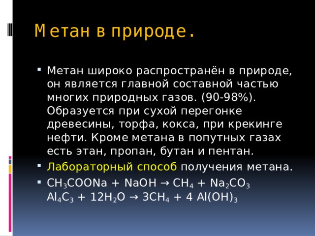 Метан в природе. Метан широко распространён в природе, он является главной составной частью многих природных газов. (90-98%). Образуется при сухой перегонке древесины, торфа, кокса, при крекинге нефти. Кроме метана в попутных газах есть этан, пропан, бутан и пентан. Лабораторный способ получения метана. CH 3 COONa + NaOH → CH 4 + Na 2 CO 3  Al 4 C 3 + 12H 2 O → 3CH 4 + 4 Al(OH) 3 