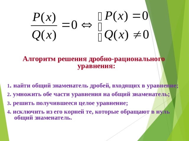 Алгоритм решения дробно-рационального уравнения:  1 . найти общий знаменатель дробей, входящих в уравнение; 2 . умножить обе части уравнения на общий знаменатель; 3 . решить получившееся целое уравнение; 4 . исключить из его корней те, которые обращают в нуль общий знаменатель. 