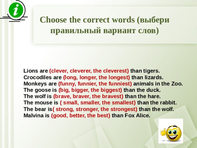 Choose the correct words (выбери правильный вариант слов)   Lions are (clever, cleverer, the cleverest) than tigers. Crocodiles are (long, longer, the longest) than lizards. Monkeys are (funny, funnier, the funniest) animals in the Zoo. The goose is (big, bigger, the biggest) than the duck. The wolf is (brave, braver, the bravest) than the hare. The mouse is ( small, smaller, the smallest) than the rabbit. The bear is ( strong, stronger, the strongest) than the wolf. Malvina is (good, better, the best) than Fox Alice.