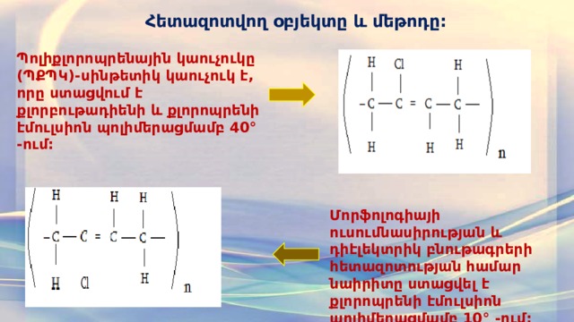 Հետազոտվող օբյեկտը և մեթոդը: Պոլիքլորոպրենային կաուչուկը (ՊՔՊԿ)-սինթետիկ կաուչուկ է, որը ստացվում է քլորբութադիենի և քլորոպրենի էմուլսիոն պոլիմերացմամբ 40° -ում: Մորֆոլոգիայի ուսումնասիրության և դիէլեկտրիկ բնութագրերի հետազոտության համար նաիրիտը ստացվել է քլորոպրենի էմուլսիոն պոլիմերացմամբ 10° -ում:  