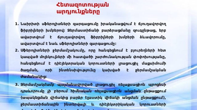 Հետազոտության արդյունքները Նաիրիտի սֆերոլիտների զարգացումը իրականացվում է ճյուղավորվող ֆիբրիլների խմբերով: Ջերմաստիճանի բարձրացմանը զուգընթաց, երբ ավարտվում է ճյուղավորվող ֆիբրիլների խմբերի ձևավորումը, ավարտվում է նաև սֆերոլիտների զարգացումը: Սֆերոլիտների ջերմամշակումը, որը հանգեցնում է բյուրեղների հետ կապված մոլեկուլների մի հատվածի շարժունակության փոփոխությանը, հանգեցնում է դիէլեկտրական կորուստների լրացուցիչ մաքսիմումի ծագման, որի ինտենսիվությունը կախված է ջերմամշակման ժամանակից: Ջերմամշակմամբ պայմանավորված լրացուցիչ ռելաքսացիոն պրոցեսի դրսևորումը չի բերում հիմնական ռելաքսացիոն անցման ընթացքում (ապակեցման վիճակից բարձր էլաստիկ վիճակի անցման ընթացքում), ջերմաստիճանային ինտերվալի և դիէլեկտրիկական կորուստների մաքսիմումի ինտենսիվության փոփոխությանը: 