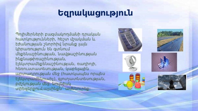 Եզրակացություն Պոլիմերների բազմակողմանի դրական հատկությունների, հեշտ մշակման և էժանության շնորհիվ նրանք լայն կիրառություն են գտնում մեքենաշինության, նավթաշինության ինքնաթիռաշինության, էլեկտրամեքենաշինության, ռադիոյի, հեռուստատեսության, կաբելային արտադրության մեջ (հատկապես որպես էլեկտրամեկուսիչ), գյուղատնտեսության, բժշկության մեջ, նույնիսկ տիեզերքում,այսինքն` ամենուրեք: 