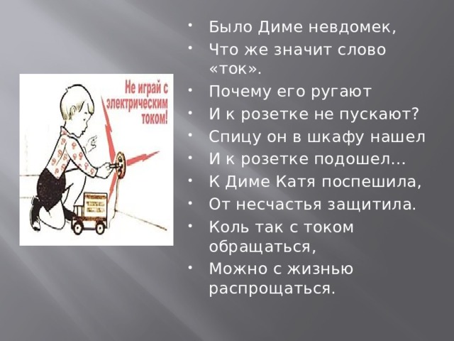 Было Диме невдомек, Что же значит слово «ток». Почему его ругают И к розетке не пускают? Спицу он в шкафу нашел И к розетке подошел… К Диме Катя поспешила, От несчастья защитила. Коль так с током обращаться, Можно с жизнью распрощаться. 