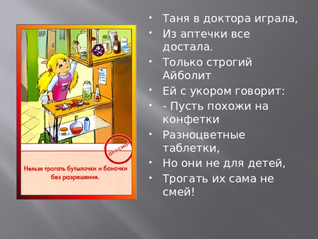 Таня в доктора играла, Из аптечки все достала. Только строгий Айболит Ей с укором говорит: - Пусть похожи на конфетки Разноцветные таблетки, Но они не для детей, Трогать их сама не смей! 