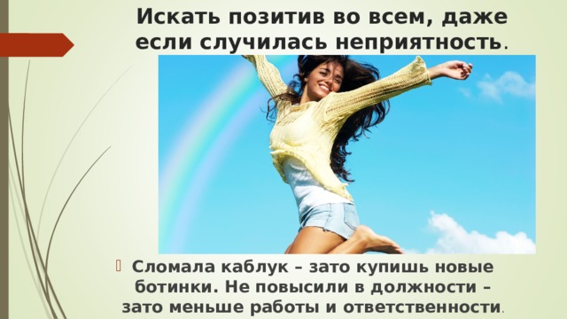 Искать позитив во всем, даже если случилась неприятность . Сломала каблук – зато купишь новые ботинки. Не повысили в должности – зато меньше работы и ответственности .