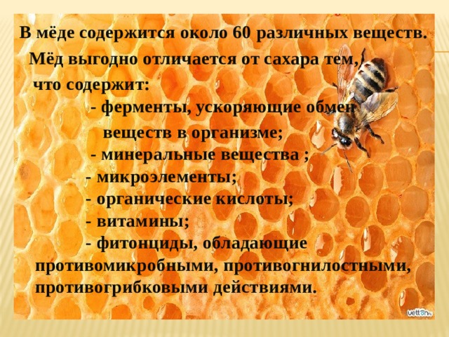 В мёде содержится около 60 различных веществ.  Мёд выгодно отличается от сахара тем,  что содержит:  - ферменты, ускоряющие обмен  веществ в организме;  - минеральные вещества ;  - микроэлементы;  - органические кислоты;  - витамины;  - фитонциды, обладающие противомикробными, противогнилостными, противогрибковыми действиями. 