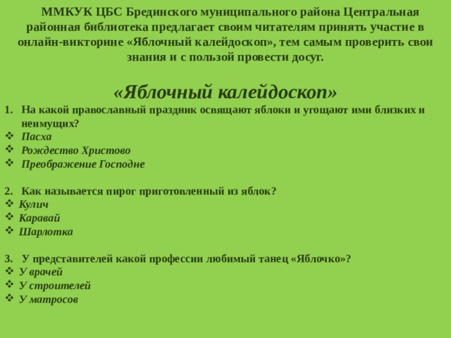 М ММКУК ЦБС Брединского муниципального района Центральная районная библиотека предлагает своим читателям принять участие в онлайн-викторине «Яблочный калейдоскоп», тем самым проверить свои знания и с пользой провести досуг.  «Яблочный калейдоскоп» На какой православный праздник освящают яблоки и угощают ими близких и неимущих? Пасха Рождество Христово Преображение Господне  Как называется пирог приготовленный из яблок? Кулич Каравай Шарлотка  У представителей какой профессии любимый танец «Яблочко»? У врачей У строителей У матросов  