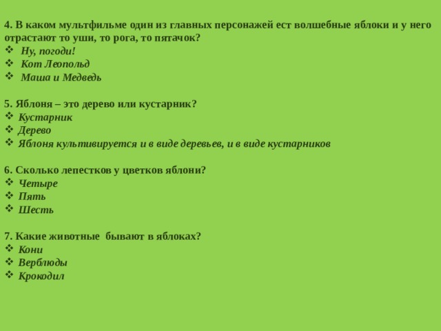  4. В каком мультфильме один из главных персонажей ест волшебные яблоки и у него отрастают то уши, то рога, то пятачок? Ну, погоди! Кот Леопольд Маша и Медведь  5. Яблоня – это дерево или кустарник? Кустарник Дерево Яблоня культивируется и в виде деревьев, и в виде кустарников  6. Сколько лепестков у цветков яблони? Четыре Пять Шесть  7. Какие животные бывают в яблоках? Кони Верблюды Крокодил  