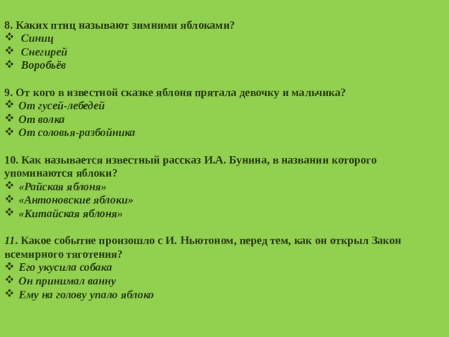  8. Каких птиц называют зимними яблоками? Синиц Снегирей Воробьёв  9. От кого в известной сказке яблоня прятала девочку и мальчика? От гусей-лебедей От волка От соловья-разбойника  10. Как называется известный рассказ И.А. Бунина, в названии которого упоминаются яблоки? «Райская яблоня» «Антоновские яблоки» «Китайская яблоня»  11 . Какое событие произошло с И. Ньютоном, перед тем, как он открыл Закон всемирного тяготения? Его укусила собака Он принимал ванну Ему на голову упало яблоко  