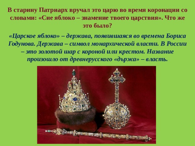 В старину Патриарх вручал это царю во время коронации со словами: «Сие яблоко – знамение твоего царствия». Что же это было? «Царское яблоко» – держава, появившаяся во времена Бориса Годунова. Держава – символ монархической власти. В России – это золотой шар с короной или крестом. Название произошло от древнерусского «държа» – власть. 