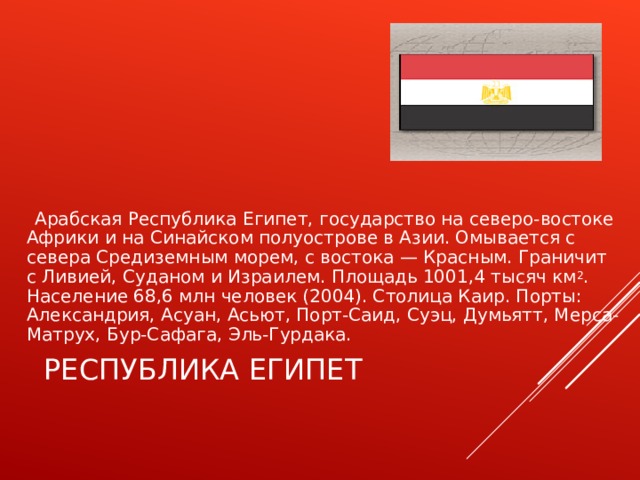  Арабская Республика Египет, государство на северо-востоке Африки и на Синайском полуострове в Азии. Омывается с севера Средиземным морем, с востока — Красным. Граничит с Ливией, Суданом и Израилем. Площадь 1001,4 тысяч км 2 . Население 68,6 млн человек (2004). Столица Каир. Порты: Александрия, Асуан, Асьют, Порт-Саид, Суэц, Думьятт, Мерса-Матрух, Бур-Сафага, Эль-Гурдака. РЕСПУБЛИКА ЕГИПЕТ 