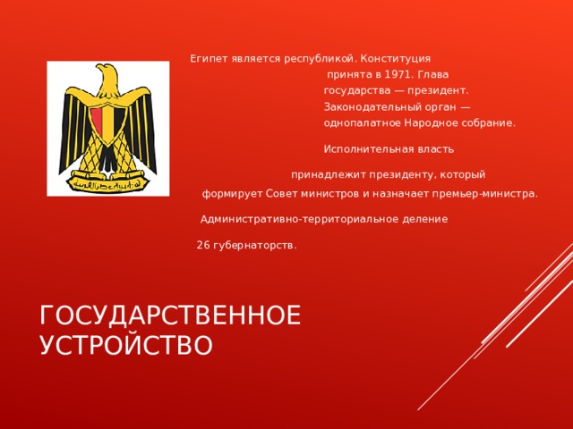  Египет является республикой. Конституция  принята в 1971. Глава  государства — президент.  Законодательный орган —  однопалатное Народное собрание.  Исполнительная власть  принадлежит президенту, который формирует Совет министров и назначает премьер-министра.  Административно-территориальное деление  26 губернаторств. ГОСУДАРСТВЕННОЕ УСТРОЙСТВО 