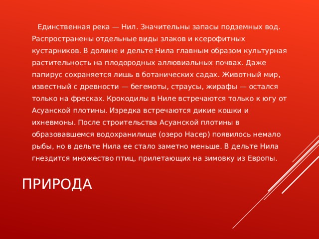  Единственная река — Нил. Значительны запасы подземных вод. Распространены отдельные виды злаков и ксерофитных кустарников. В долине и дельте Нила главным образом культурная растительность на плодородных аллювиальных почвах. Даже папирус сохраняется лишь в ботанических садах. Животный мир, известный с древности — бегемоты, страусы, жирафы — остался только на фресках. Крокодилы в Ниле встречаются только к югу от Асуанской плотины. Изредка встречаются дикие кошки и ихневмоны. После строительства Асуанской плотины в образовавшемся водохранилище (озеро Насер) появилось немало рыбы, но в дельте Нила ее стало заметно меньше. В дельте Нила гнездится множество птиц, прилетающих на зимовку из Европы. ПРИРОДА 