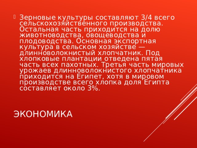 Зерновые культуры составляют 3/4 всего сельскохозяйственного производства. Остальная часть приходится на долю животноводства, овощеводства и плодоводства. Основная экспортная культура в сельском хозяйстве — длинноволокнистый хлопчатник. Под хлопковые плантации отведена пятая часть всех пахотных. Третья часть мировых урожаев длинноволокнистого хлопчатника приходится на Египет, хотя в мировом производстве всего хлопка доля Египта составляет около 3%. ЭКОНОМИКА 