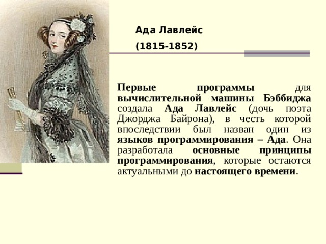 Ада Лавлейс (1815-1852) Первые программы для вычислительной машины Бэббиджа создала Ада Лавлейс (дочь поэта Джорджа Байрона), в честь которой впоследствии был назван один из языков программирования – Ада . Она разработала основные принципы программирования , которые остаются актуальными до настоящего времени . 