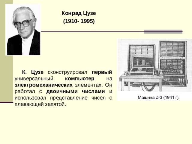 Конрад Цузе  (1910- 1995)  К. Цузе  сконструировал первый универсальный компьютер на электромеханических элементах. Он работал с двоичными числами и использовал представление чисел с плавающей запятой. 