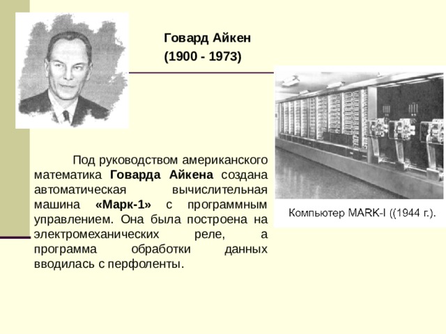 Говард Айкен (1900 - 1973)   Под руководством американского математика Говарда Айкена создана автоматическая вычислительная машина «Марк-1» с программным управлением. Она была построена на электромеханических реле, а программа обработки данных вводилась с перфоленты. 