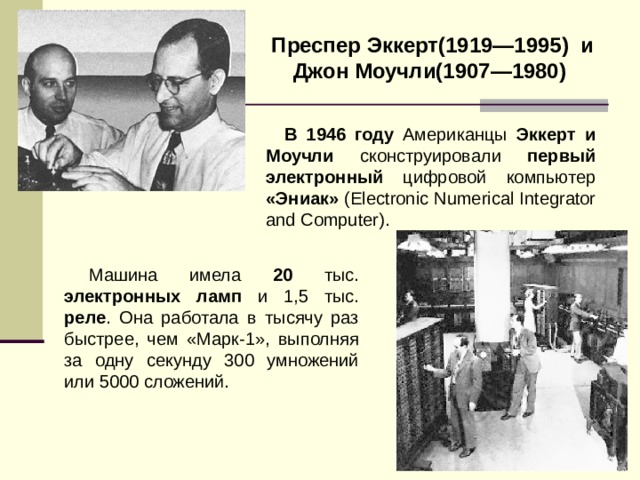 Преспер Эккерт(1919—1995)  и Джон Моучли(1907—1980)  В 1946 году Американцы Эккерт и Моучли сконструировали первый электронный цифровой компьютер «Эниак» ( Electronic Numerical Integrator and Computer ). Машина имела 20 тыс. электронных ламп и 1,5 тыс. реле . Она работала в тысячу раз быстрее, чем «Марк-1», выполняя за одну секунду 300 умножений или 5000 сложений. 
