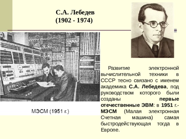 С.А. Лебедев  (1902 - 1974)  Развитие электронной вычислительной техники в СССР тесно связано с именем академика С.А. Лебедева , под руководством которого были созданы первые отечественные ЭВМ : в 1951 г.- MЭCM (Малая электронная Счетная машина) самая быстродействующая тогда в Европе. 