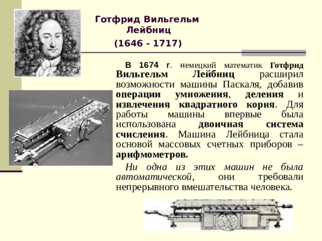 Готфрид Вильгельм Лейбниц  (1646 - 1717)  В 1674 г . н емецкий математик Готфрид Вильгельм Лейбниц расширил возможности машины Паскаля, добавив операции умножения , деления и извлечения квадратного корня . Для работы машины впервые была использована двоичная система счисления . Машина Лейбница стала основой массовых счетных приборов – арифмометров.  Ни одна из этих машин не была автоматической , они требовали непрерывного вмешательства человека. 
