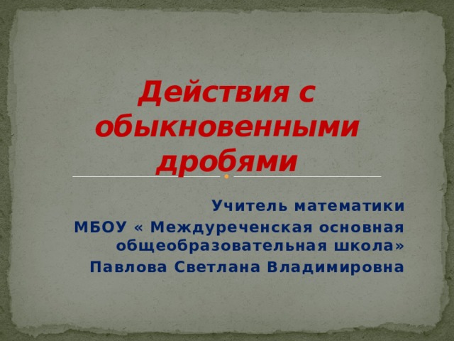 Действия с обыкновенными дробями Учитель математики МБОУ « Междуреченская основная общеобразовательная школа» Павлова Светлана Владимировна  