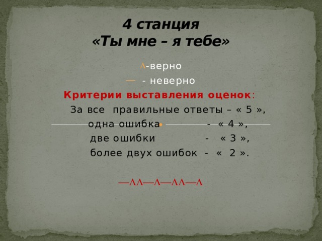 4 станция  «Ты мне – я тебе» -верно  - неверно Критерии выставления оценок :  За все правильные ответы – « 5 »,  одна ошибка - « 4 »,  две ошибки - « 3 »,  более двух ошибок - « 2 ».    