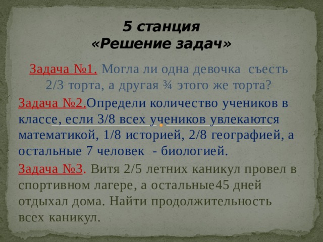 5 станция  «Решение задач» Задача №1.  Могла ли одна девочка съесть 2/3 торта, а другая ¾ этого же торта? Задача №2. Определи количество учеников в классе, если 3/8 всех учеников увлекаются математикой, 1/8 историей, 2/8 географией, а остальные 7 человек - биологией. Задача №3 .  Витя 2/5 летних каникул провел в спортивном лагере, а остальные45 дней отдыхал дома. Найти продолжительность всех каникул. 