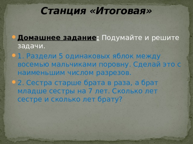 Станция «Итоговая»   Домашнее задание : Подумайте и решите задачи. 1. Раздели 5 одинаковых яблок между восемью мальчиками поровну. Сделай это с наименьшим числом разрезов. 2. Сестра старше брата в раза, а брат младше сестры на 7 лет. Сколько лет сестре и сколько лет брату? 