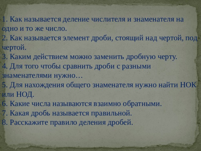 1. Как называется деление числителя и знаменателя на одно и то же число. 2. Как называется элемент дроби, стоящий над чертой, под чертой. 3. Каким действием можно заменить дробную черту. 4. Для того чтобы сравнить дроби с разными знаменателями нужно… 5. Для нахождения общего знаменателя нужно найти НОК или НОД. 6. Какие числа называются взаимно обратными. 7. Какая дробь называется правильной. 8. Расскажите правило деления дробей. 