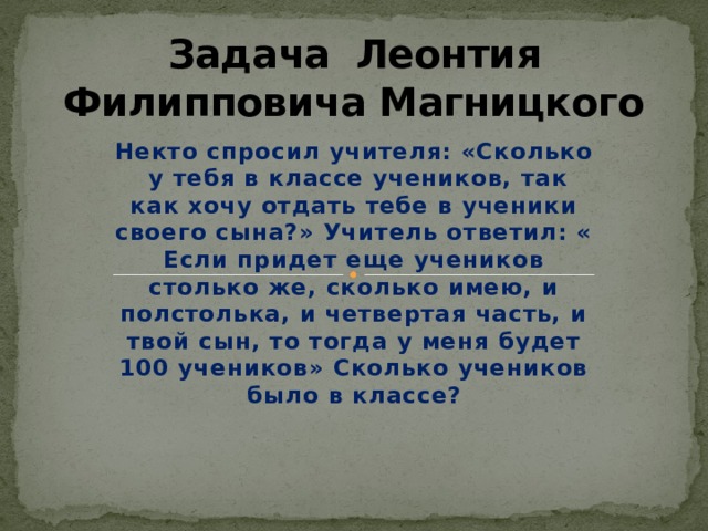 Задача Леонтия Филипповича Магницкого Некто спросил учителя: «Сколько у тебя в классе учеников, так как хочу отдать тебе в ученики своего сына?» Учитель ответил: « Если придет еще учеников столько же, сколько имею, и полстолька, и четвертая часть, и твой сын, то тогда у меня будет 100 учеников» Сколько учеников было в классе? 