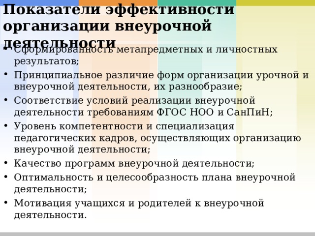 Показатели эффективности организации внеурочной деятельности  Сформированность метапредметных и личностных результатов; Принципиальное различие форм организации урочной и внеурочной деятельности, их разнообразие; Соответствие условий реализации внеурочной деятельности требованиям ФГОС НОО и СанПиН; Уровень компетентности и специализация педагогических кадров, осуществляющих организацию внеурочной деятельности; Качество программ внеурочной деятельности; Оптимальность и целесообразность плана внеурочной деятельности; Мотивация учащихся и родителей к внеурочной деятельности.  