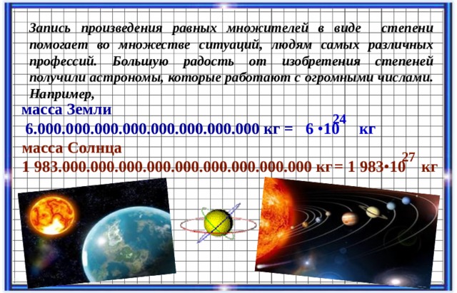 Запись произведения равных множителей в виде степени помогает во множестве ситуаций, людям самых различных профессий. Большую радость от изобретения степеней получили астрономы, которые работают с огромными числами. Например, масса Земли  6.000.000.000.000.000.000.000.000 кг 24 = 6 • 10 кг масса Солнца 1 983.000.000.000.000.000.000.000.000.000 кг 27 = 1 983 • 10 кг  