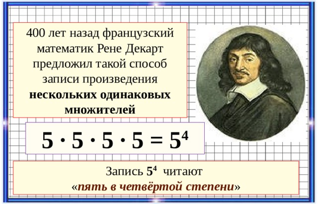 400 лет назад французский математик Рене Декарт предложил такой способ записи произведения нескольких одинаковых множителей 5 · 5 · 5 · 5 = 5 4 Запись 5 4 читают  « пять в четвёртой степени »  