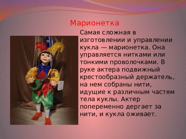 Марионетка Самая сложная в изготовлении и управлении кукла — марионетка. Она управляется нитками или тонкими проволочками. В руке актера подвижный крестообразный держатель, на нем собраны нити, идущие к различным частям тела куклы. Актер попеременно дергает за нити, и кукла оживает.