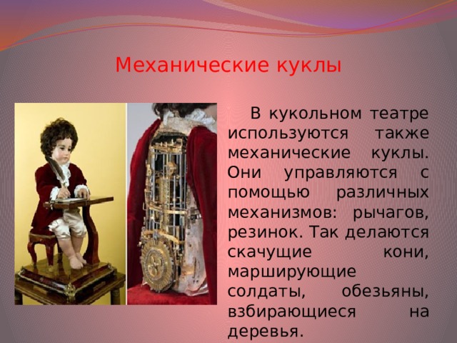 Механические куклы В кукольном театре используются также механические куклы. Они управляются с помощью различных механизмов: рычагов, резинок. Так делаются скачущие кони, марширующие солдаты, обезьяны, взбирающиеся на деревья.