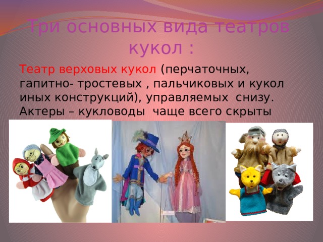 Три основных вида театров кукол : Театр верховых кукол (перчаточных, гапитно- тростевых , пальчиковых и кукол иных конструкций), управляемых снизу. Актеры – кукловоды чаще всего скрыты ширмой.
