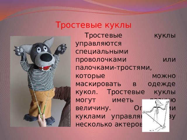 Тростевые куклы Тростевые куклы управляются специальными проволочками или палочками-тростями, которые можно маскировать в одежде кукол. Тростевые куклы могут иметь разную величину. Огромными куклами управляют сразу несколько актеров.